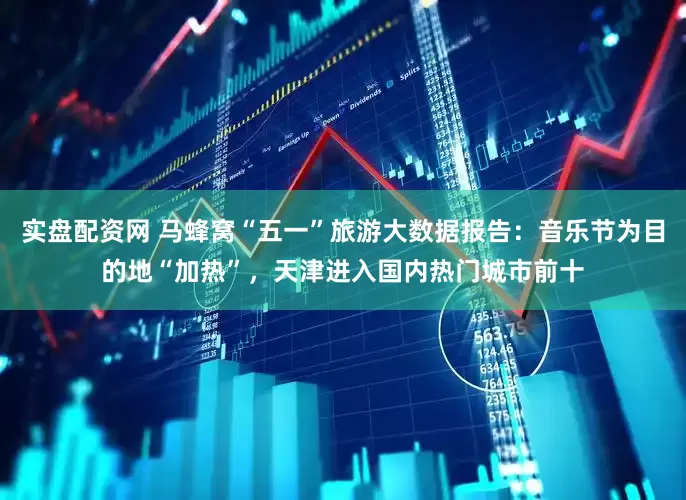 实盘配资网 马蜂窝“五一”旅游大数据报告：音乐节为目的地“加热”，天津进入国内热门城市前十