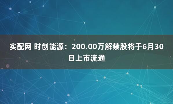 实配网 时创能源：200.00万解禁股将于6月30日上市流通