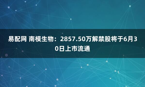 易配网 南模生物：2857.50万解禁股将于6月30日上市流通