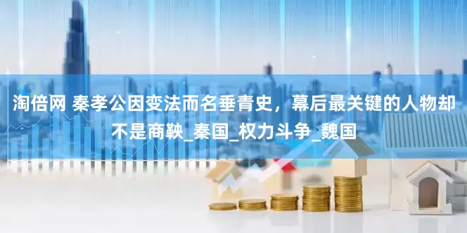 淘倍网 秦孝公因变法而名垂青史，幕后最关键的人物却不是商鞅_秦国_权力斗争_魏国