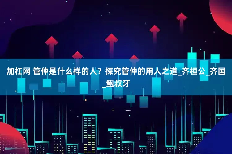 加杠网 管仲是什么样的人？探究管仲的用人之道_齐桓公_齐国_鲍叔牙