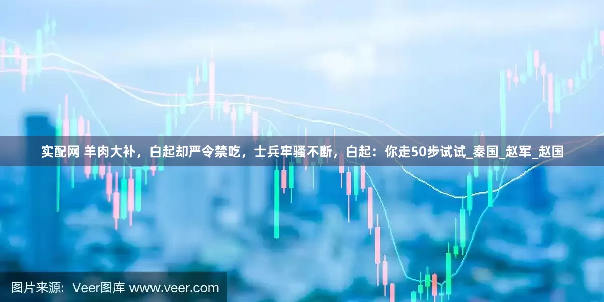 实配网 羊肉大补，白起却严令禁吃，士兵牢骚不断，白起：你走50步试试_秦国_赵军_赵国