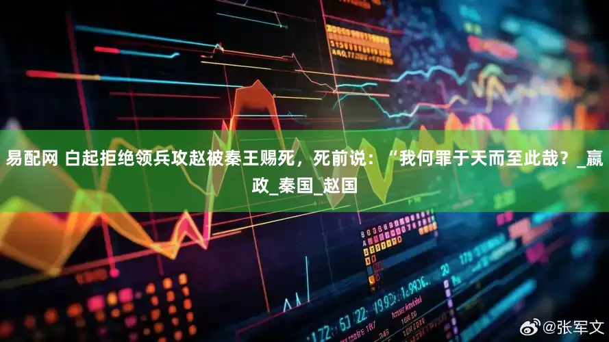 易配网 白起拒绝领兵攻赵被秦王赐死，死前说：“我何罪于天而至此哉？_嬴政_秦国_赵国