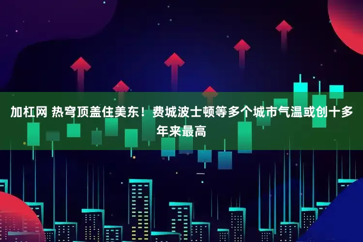 加杠网 热穹顶盖住美东！费城波士顿等多个城市气温或创十多年来最高