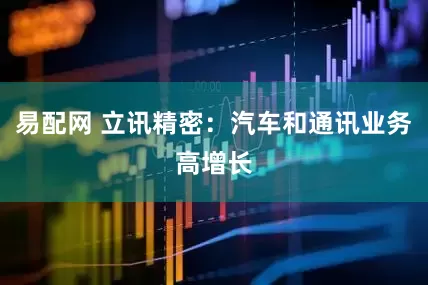 易配网 立讯精密：汽车和通讯业务高增长