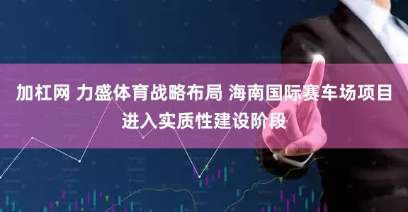 加杠网 力盛体育战略布局 海南国际赛车场项目进入实质性建设阶段