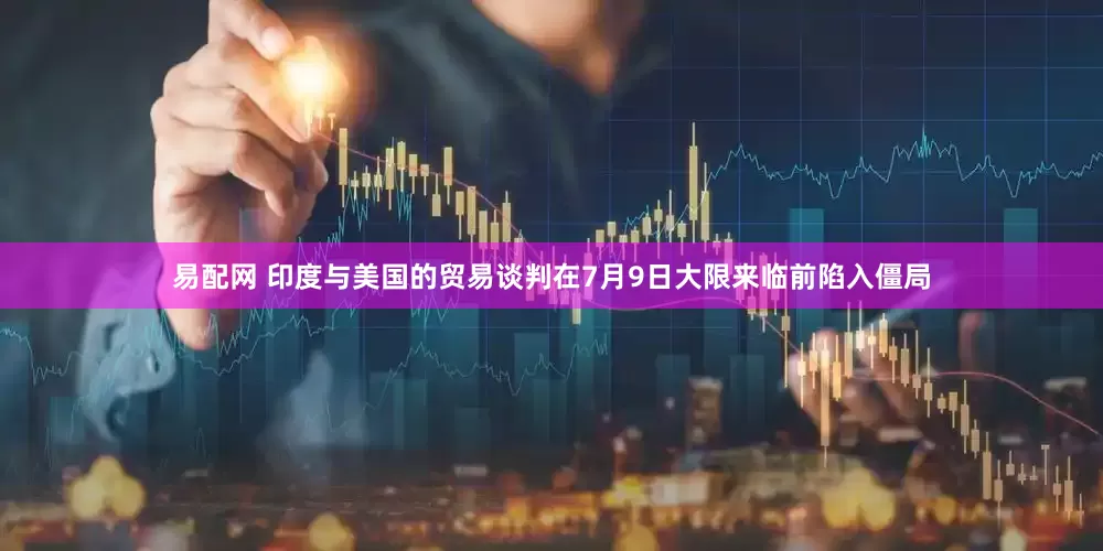 易配网 印度与美国的贸易谈判在7月9日大限来临前陷入僵局