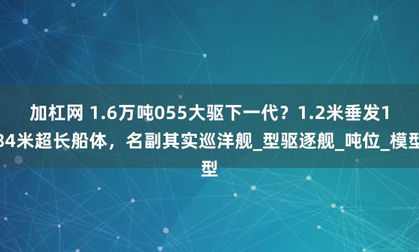 加杠网 1.6万吨055大驱下一代？1.2米垂发184米超长船体，名副其实巡洋舰_型驱逐舰_吨位_模型