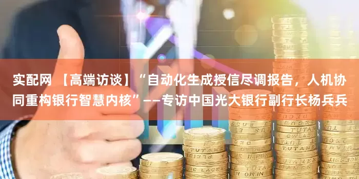 实配网 【高端访谈】“自动化生成授信尽调报告，人机协同重构银行智慧内核”——专访中国光大银行副行长杨兵兵