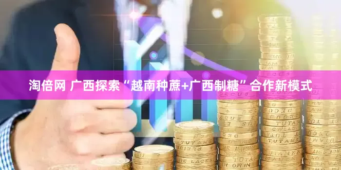 淘倍网 广西探索“越南种蔗+广西制糖”合作新模式