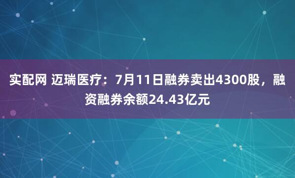 实配网 迈瑞医疗：7月11日融券卖出4300股，融资融券余额24.43亿元