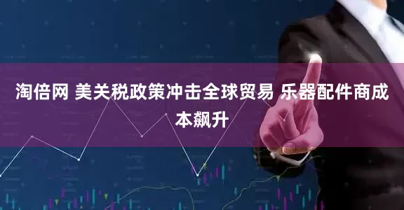 淘倍网 美关税政策冲击全球贸易 乐器配件商成本飙升