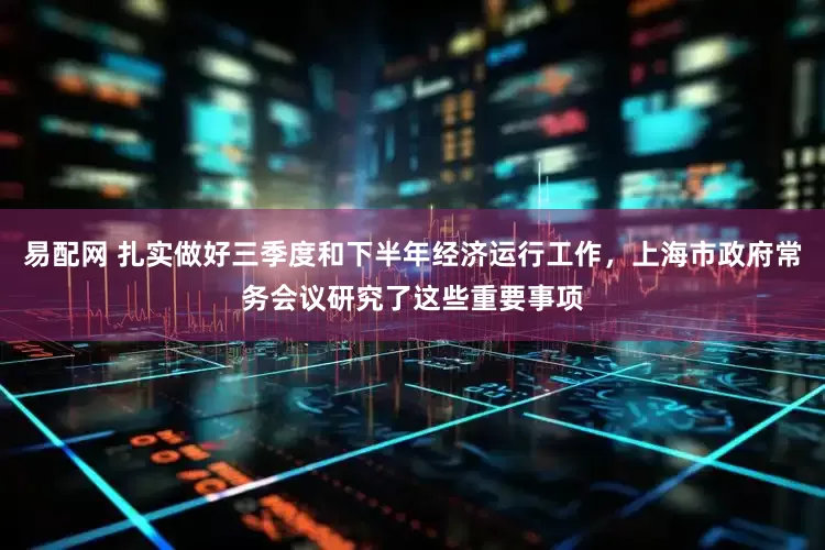 易配网 扎实做好三季度和下半年经济运行工作，上海市政府常务会议研究了这些重要事项