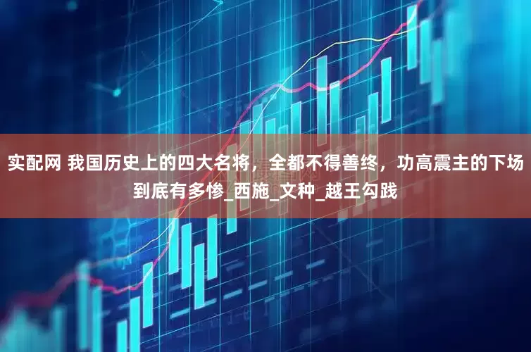 实配网 我国历史上的四大名将，全都不得善终，功高震主的下场到底有多惨_西施_文种_越王勾践