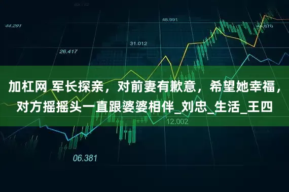加杠网 军长探亲，对前妻有歉意，希望她幸福，对方摇摇头一直跟婆婆相伴_刘忠_生活_王四