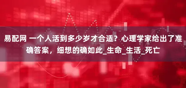 易配网 一个人活到多少岁才合适？心理学家给出了准确答案，细想的确如此_生命_生活_死亡