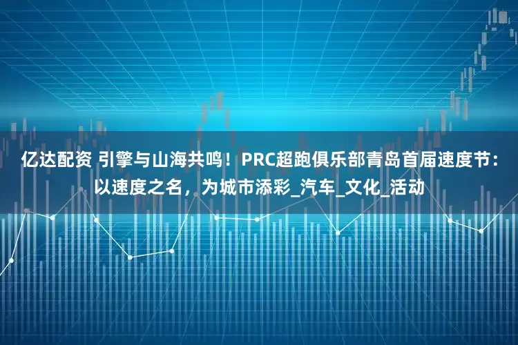 亿达配资 引擎与山海共鸣！PRC超跑俱乐部青岛首届速度节：以速度之名，为城市添彩_汽车_文化_活动