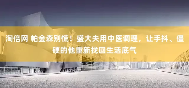 淘倍网 帕金森别慌！盛大夫用中医调理，让手抖、僵硬的他重新找回生活底气