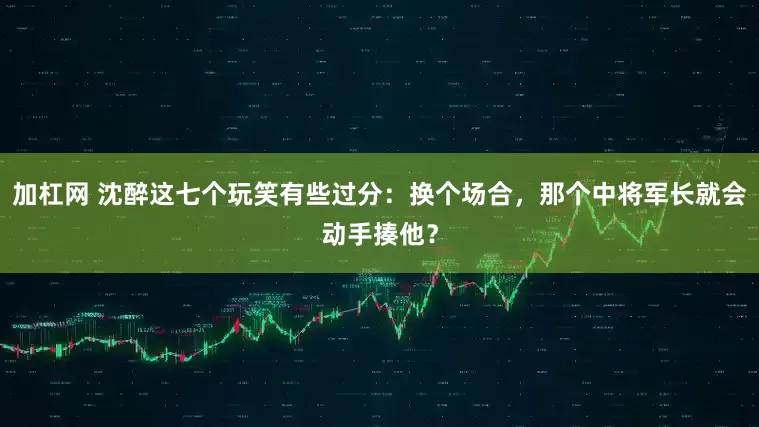 加杠网 沈醉这七个玩笑有些过分：换个场合，那个中将军长就会动手揍他？